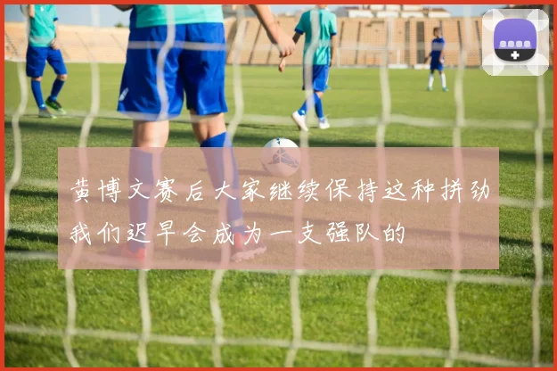 黄博文赛后大家继续保持这种拼劲我们迟早会成为一支强队的